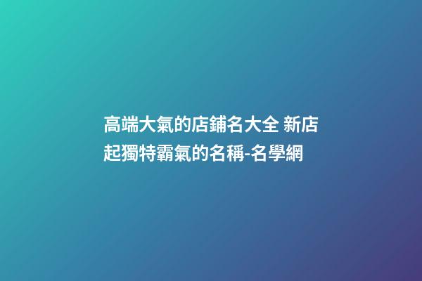 高端大氣的店鋪名大全 新店起獨特霸氣的名稱-名學網